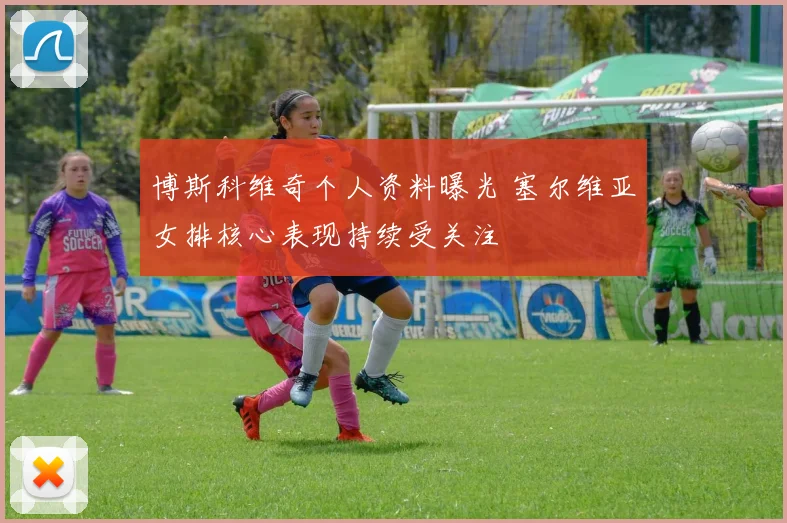 博斯科维奇个人资料曝光 塞尔维亚女排核心表现持续受关注