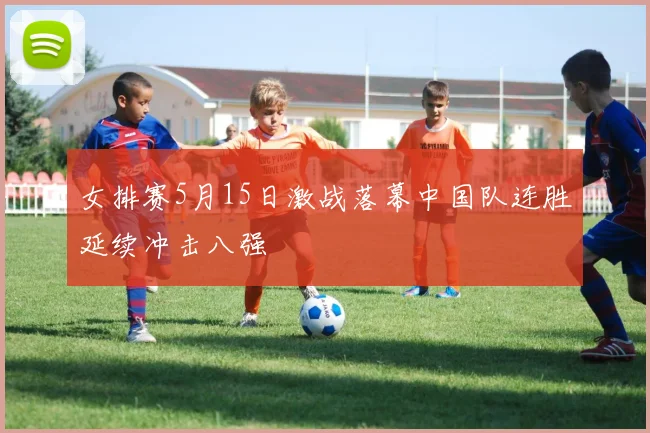 女排赛5月15日激战落幕中国队连胜延续冲击八强