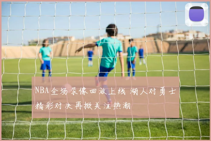 NBA全场录像回放上线 湖人对勇士精彩对决再掀关注热潮