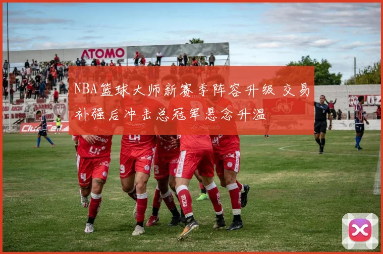 NBA篮球大师新赛季阵容升级 交易补强后冲击总冠军悬念升温